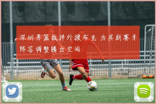 深圳男篮裁掉外援布克 为其新赛季阵容调整腾出空间