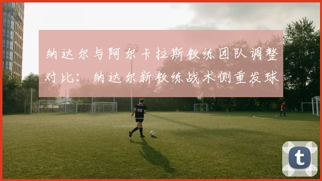纳达尔与阿尔卡拉斯教练团队调整对比：纳达尔新教练战术侧重发球上网率提升