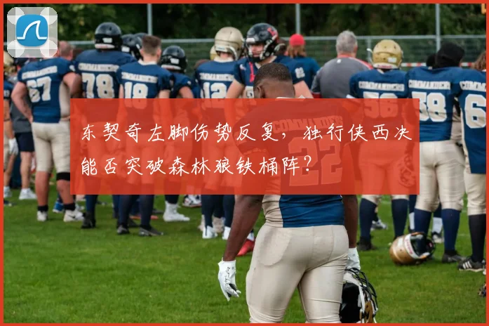东契奇左脚伤势反复，独行侠西决能否突破森林狼铁桶阵？