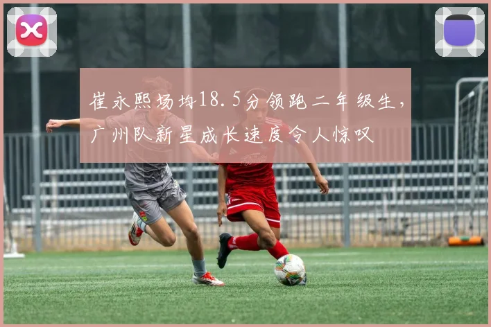崔永熙场均18.5分领跑二年级生,广州队新星成长速度令人惊叹