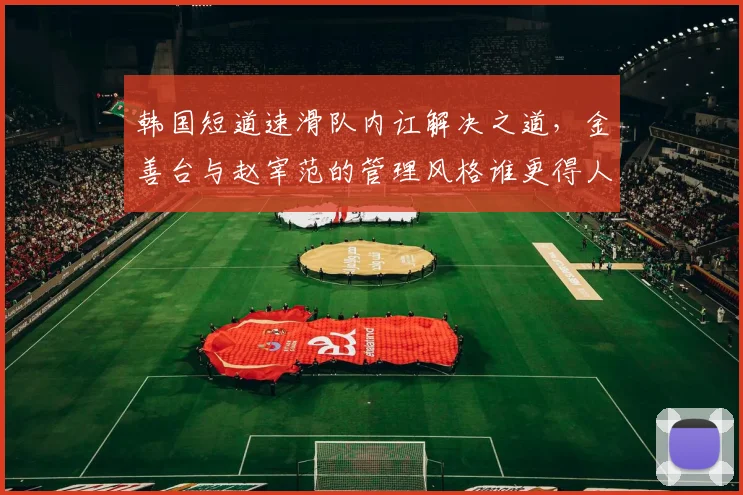 韩国短道速滑队内讧解决之道，金善台与赵宰范的管理风格谁更得人心