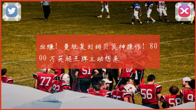 血赚!曼联复刻姆贝莫神操作!8000 万英超王牌主动想来